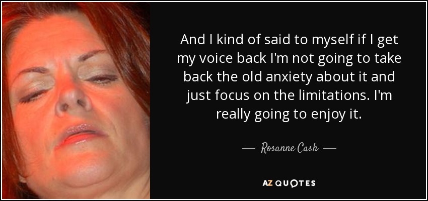 And I kind of said to myself if I get my voice back I'm not going to take back the old anxiety about it and just focus on the limitations. I'm really going to enjoy it. - Rosanne Cash