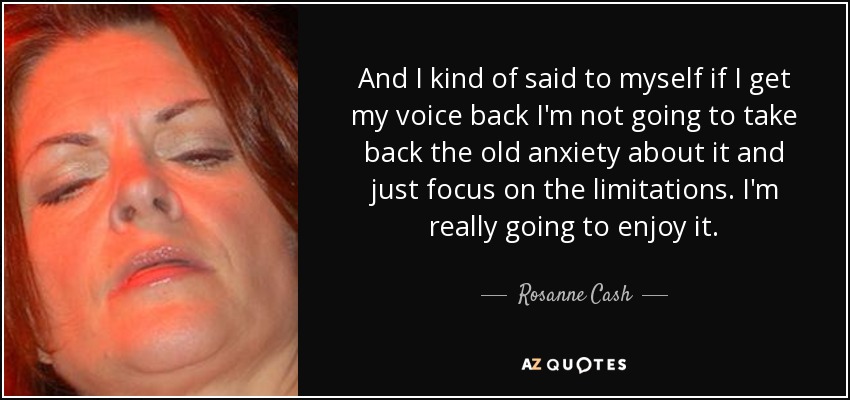 And I kind of said to myself if I get my voice back I'm not going to take back the old anxiety about it and just focus on the limitations. I'm really going to enjoy it. - Rosanne Cash