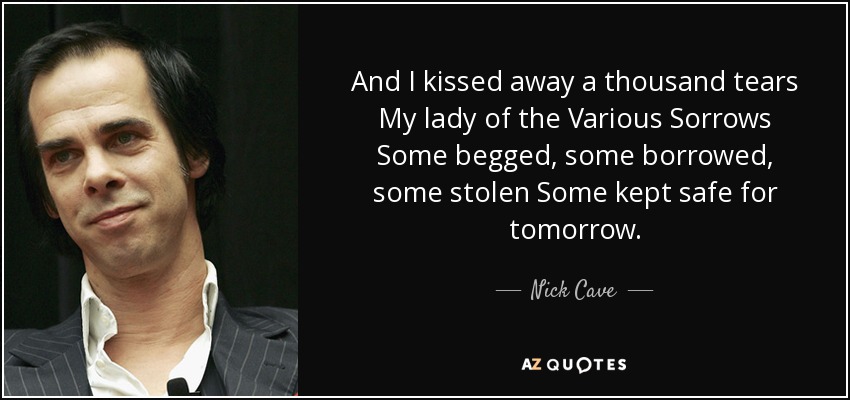 And I kissed away a thousand tears My lady of the Various Sorrows Some begged, some borrowed, some stolen Some kept safe for tomorrow. - Nick Cave