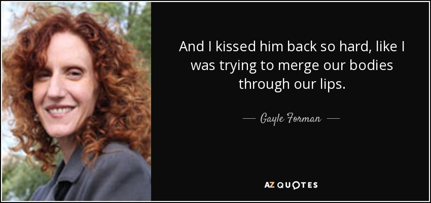 And I kissed him back so hard, like I was trying to merge our bodies through our lips. - Gayle Forman