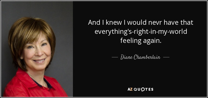 And I knew I would nevr have that everything's-right-in-my-world feeling again. - Diane Chamberlain