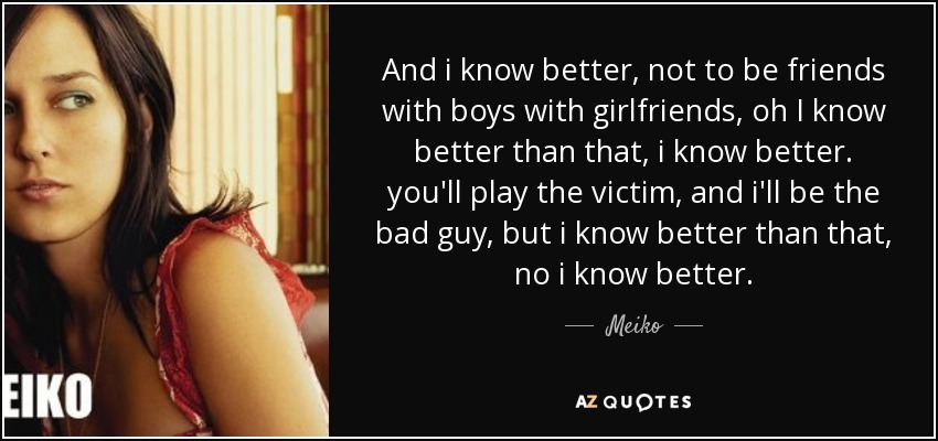 And i know better, not to be friends with boys with girlfriends, oh I know better than that, i know better. you'll play the victim, and i'll be the bad guy, but i know better than that, no i know better. - Meiko