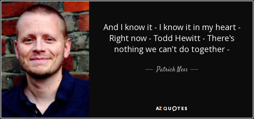 And I know it - I know it in my heart - Right now - Todd Hewitt - There's nothing we can't do together - - Patrick Ness