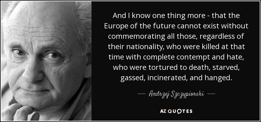 And I know one thing more - that the Europe of the future cannot exist without commemorating all those, regardless of their nationality, who were killed at that time with complete contempt and hate, who were tortured to death, starved, gassed, incinerated, and hanged. - Andrzej Szczypiorski