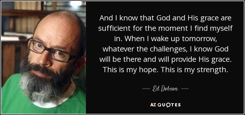 And I know that God and His grace are sufficient for the moment I find myself in. When I wake up tomorrow, whatever the challenges, I know God will be there and will provide His grace. This is my hope. This is my strength. - Ed Dobson