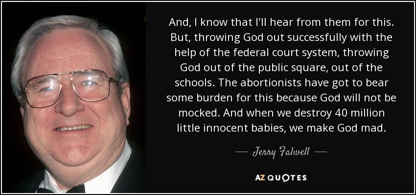And, I know that I'll hear from them for this. But, throwing God out successfully with the help of the federal court system, throwing God out of the public square, out of the schools. The abortionists have got to bear some burden for this because God will not be mocked. And when we destroy 40 million little innocent babies, we make God mad. - Jerry Falwell