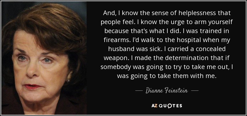 And, I know the sense of helplessness that people feel. I know the urge to arm yourself because that's what I did. I was trained in firearms. I'd walk to the hospital when my husband was sick. I carried a concealed weapon. I made the determination that if somebody was going to try to take me out, I was going to take them with me. - Dianne Feinstein
