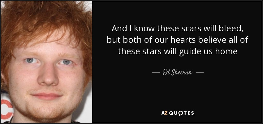 And I know these scars will bleed, but both of our hearts believe all of these stars will guide us home - Ed Sheeran