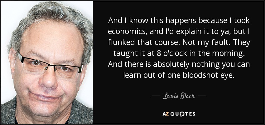 And I know this happens because I took economics, and I'd explain it to ya, but I flunked that course. Not my fault. They taught it at 8 o'clock in the morning. And there is absolutely nothing you can learn out of one bloodshot eye. - Lewis Black