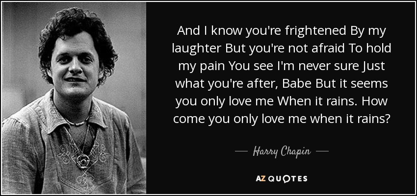 And I know you're frightened By my laughter But you're not afraid To hold my pain You see I'm never sure Just what you're after, Babe But it seems you only love me When it rains. How come you only love me when it rains? - Harry Chapin
