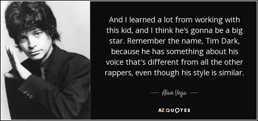 And I learned a lot from working with this kid, and I think he's gonna be a big star. Remember the name, Tim Dark, because he has something about his voice that's different from all the other rappers, even though his style is similar. - Alan Vega