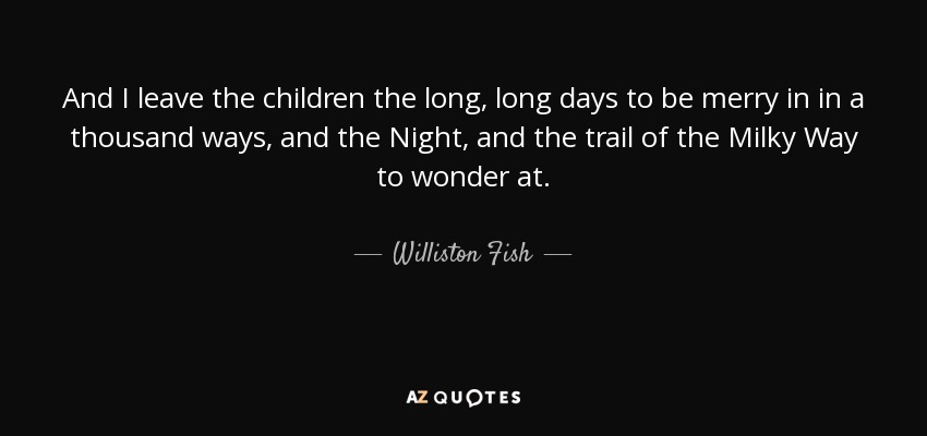 And I leave the children the long, long days to be merry in in a thousand ways, and the Night, and the trail of the Milky Way to wonder at. - Williston Fish