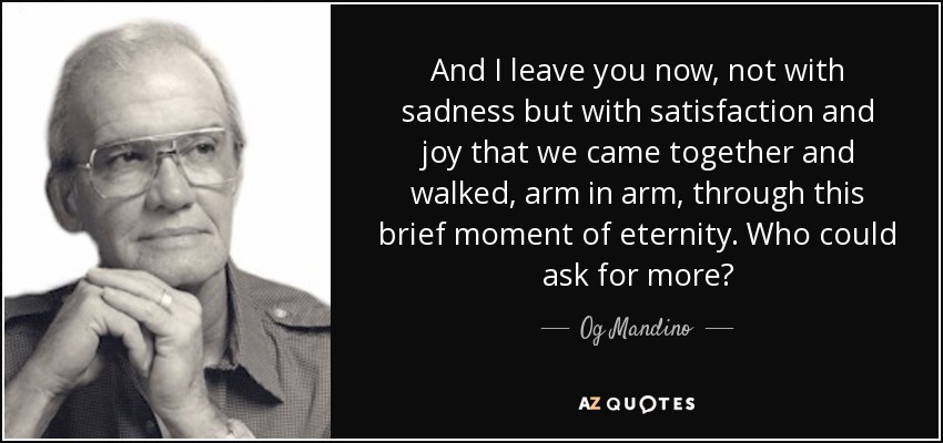 And I leave you now, not with sadness but with satisfaction and joy that we came together and walked, arm in arm, through this brief moment of eternity. Who could ask for more? - Og Mandino