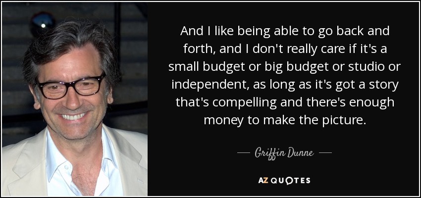 And I like being able to go back and forth, and I don't really care if it's a small budget or big budget or studio or independent, as long as it's got a story that's compelling and there's enough money to make the picture. - Griffin Dunne