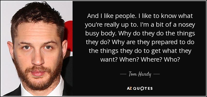 And I like people. I like to know what you're really up to. I'm a bit of a nosey busy body. Why do they do the things they do? Why are they prepared to do the things they do to get what they want? When? Where? Who? - Tom Hardy