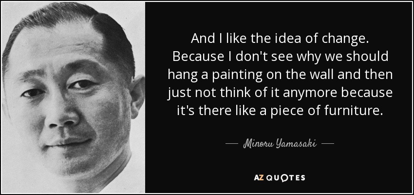 And I like the idea of change. Because I don't see why we should hang a painting on the wall and then just not think of it anymore because it's there like a piece of furniture. - Minoru Yamasaki