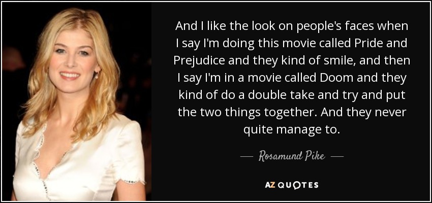 And I like the look on people's faces when I say I'm doing this movie called Pride and Prejudice and they kind of smile, and then I say I'm in a movie called Doom and they kind of do a double take and try and put the two things together. And they never quite manage to. - Rosamund Pike