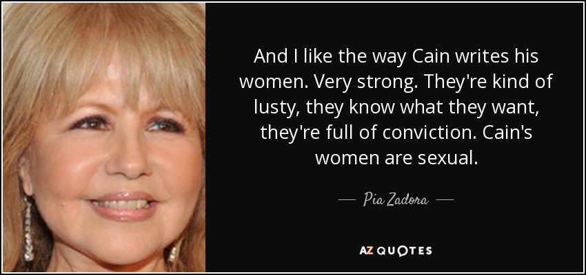 And I like the way Cain writes his women. Very strong. They're kind of lusty, they know what they want, they're full of conviction. Cain's women are sexual. - Pia Zadora