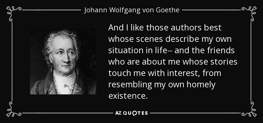 And I like those authors best whose scenes describe my own situation in life-- and the friends who are about me whose stories touch me with interest, from resembling my own homely existence. - Johann Wolfgang von Goethe