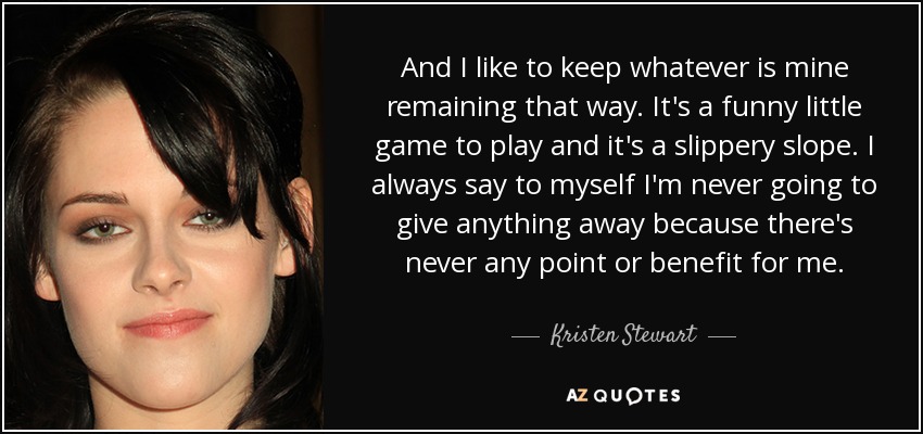 And I like to keep whatever is mine remaining that way. It's a funny little game to play and it's a slippery slope. I always say to myself I'm never going to give anything away because there's never any point or benefit for me. - Kristen Stewart