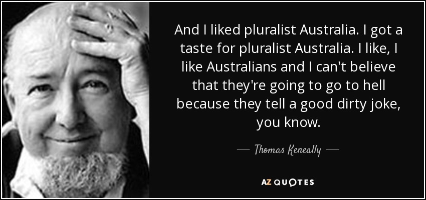 And I liked pluralist Australia. I got a taste for pluralist Australia. I like, I like Australians and I can't believe that they're going to go to hell because they tell a good dirty joke, you know. - Thomas Keneally