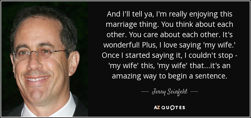 And I'll tell ya, I'm really enjoying this marriage thing. You think about each other. You care about each other. It's wonderful! Plus, I love saying 'my wife.' Once I started saying it, I couldn't stop - 'my wife' this, 'my wife' that...it's an amazing way to begin a sentence. - Jerry Seinfeld