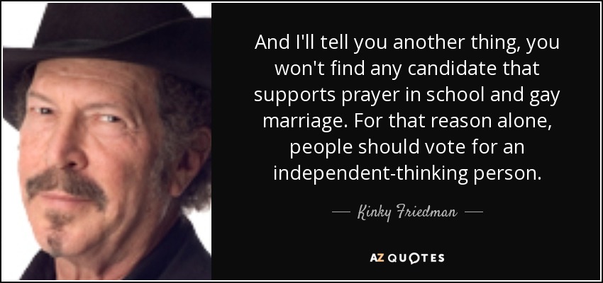 And I'll tell you another thing, you won't find any candidate that supports prayer in school and gay marriage. For that reason alone, people should vote for an independent-thinking person. - Kinky Friedman