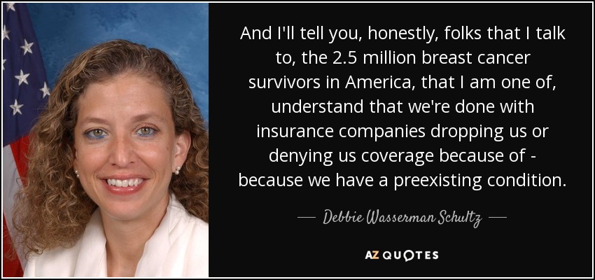 And I'll tell you, honestly, folks that I talk to, the 2.5 million breast cancer survivors in America, that I am one of, understand that we're done with insurance companies dropping us or denying us coverage because of - because we have a preexisting condition. - Debbie Wasserman Schultz