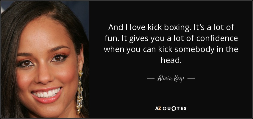 And I love kick boxing. It's a lot of fun. It gives you a lot of confidence when you can kick somebody in the head. - Alicia Keys