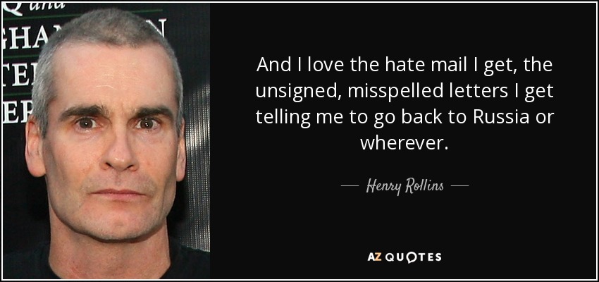 And I love the hate mail I get, the unsigned, misspelled letters I get telling me to go back to Russia or wherever. - Henry Rollins