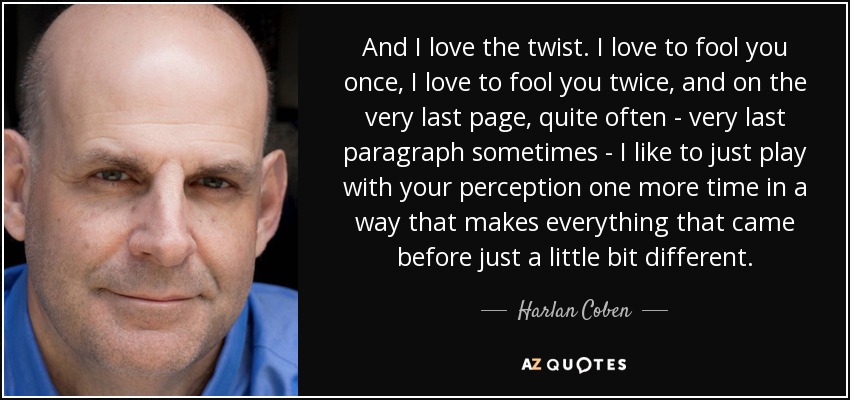 And I love the twist. I love to fool you once, I love to fool you twice, and on the very last page, quite often - very last paragraph sometimes - I like to just play with your perception one more time in a way that makes everything that came before just a little bit different. - Harlan Coben