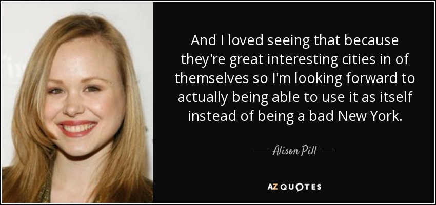 And I loved seeing that because they're great interesting cities in of themselves so I'm looking forward to actually being able to use it as itself instead of being a bad New York. - Alison Pill