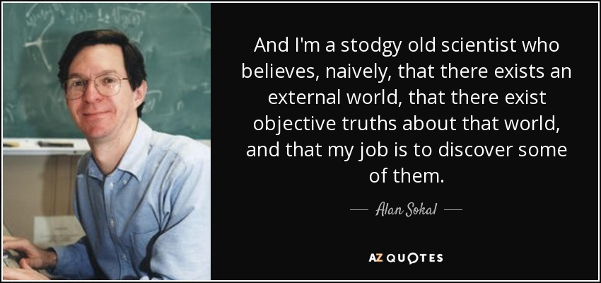 And I'm a stodgy old scientist who believes, naively, that there exists an external world, that there exist objective truths about that world, and that my job is to discover some of them. - Alan Sokal