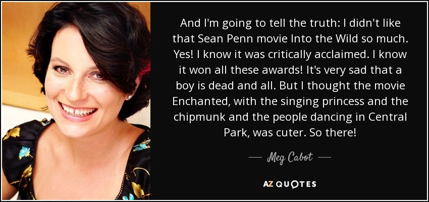 And I'm going to tell the truth: I didn't like that Sean Penn movie Into the Wild so much. Yes! I know it was critically acclaimed. I know it won all these awards! It's very sad that a boy is dead and all. But I thought the movie Enchanted, with the singing princess and the chipmunk and the people dancing in Central Park, was cuter. So there! - Meg Cabot