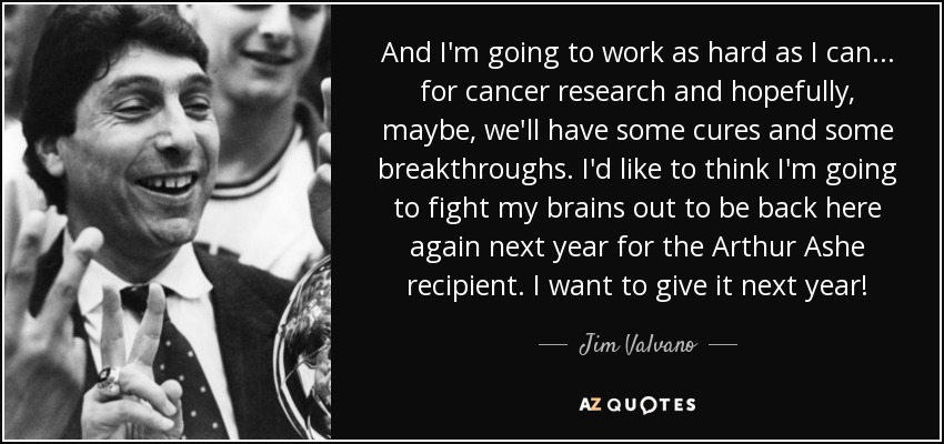 And I'm going to work as hard as I can... for cancer research and hopefully, maybe, we'll have some cures and some breakthroughs. I'd like to think I'm going to fight my brains out to be back here again next year for the Arthur Ashe recipient. I want to give it next year! - Jim Valvano