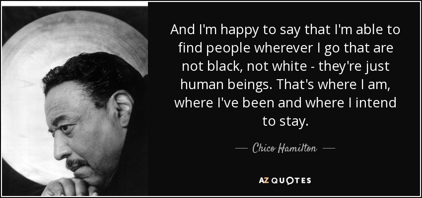 And I'm happy to say that I'm able to find people wherever I go that are not black, not white - they're just human beings. That's where I am, where I've been and where I intend to stay. - Chico Hamilton