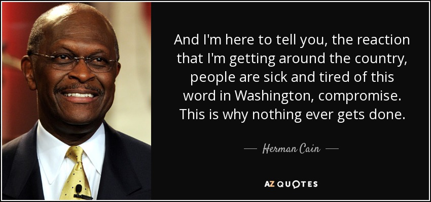 And I'm here to tell you, the reaction that I'm getting around the country, people are sick and tired of this word in Washington, compromise. This is why nothing ever gets done. - Herman Cain