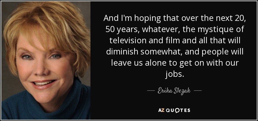And I'm hoping that over the next 20, 50 years, whatever, the mystique of television and film and all that will diminish somewhat, and people will leave us alone to get on with our jobs. - Erika Slezak