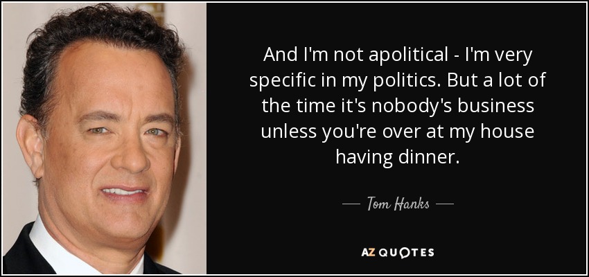 And I'm not apolitical - I'm very specific in my politics. But a lot of the time it's nobody's business unless you're over at my house having dinner. - Tom Hanks