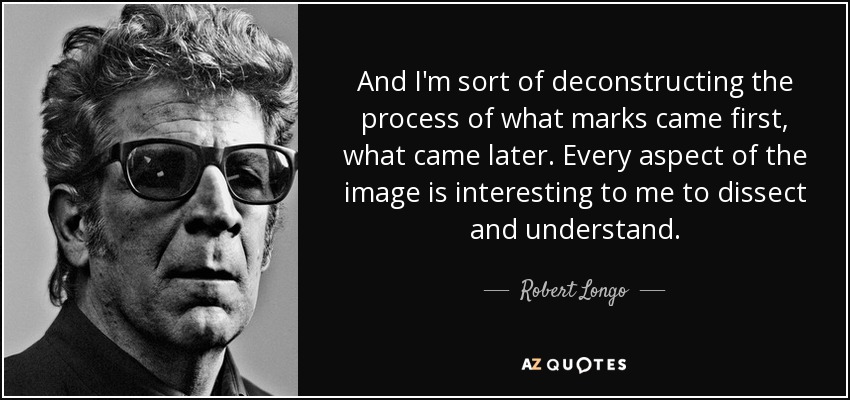 And I'm sort of deconstructing the process of what marks came first, what came later. Every aspect of the image is interesting to me to dissect and understand. - Robert Longo
