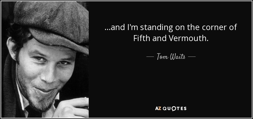 ...and I'm standing on the corner of Fifth and Vermouth. - Tom Waits