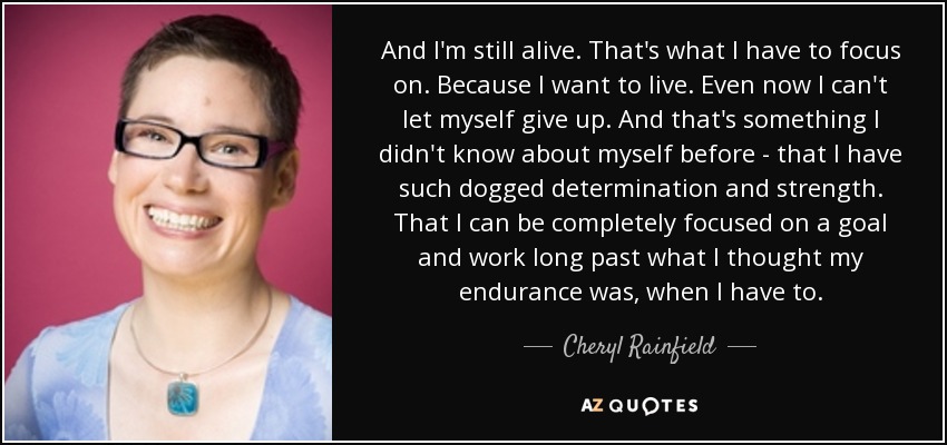 And I'm still alive. That's what I have to focus on. Because I want to live. Even now I can't let myself give up. And that's something I didn't know about myself before - that I have such dogged determination and strength. That I can be completely focused on a goal and work long past what I thought my endurance was, when I have to. - Cheryl Rainfield