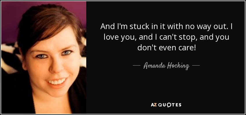 And I'm stuck in it with no way out. I love you, and I can't stop, and you don't even care! - Amanda Hocking