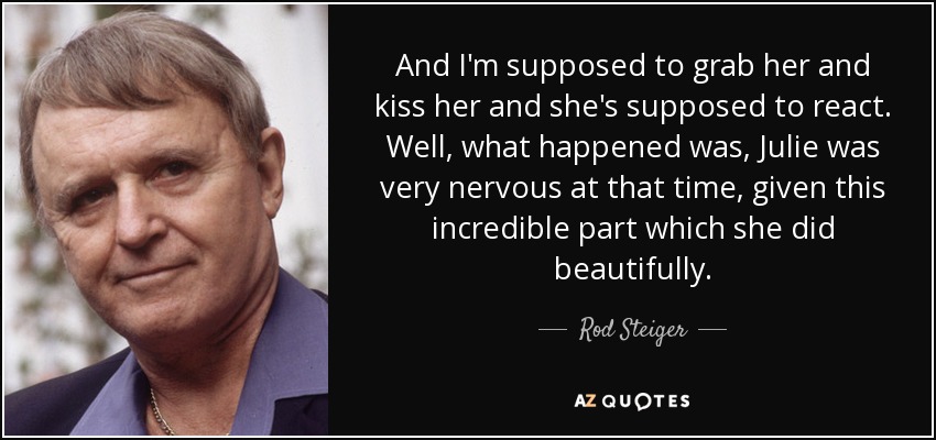 And I'm supposed to grab her and kiss her and she's supposed to react. Well, what happened was, Julie was very nervous at that time, given this incredible part which she did beautifully. - Rod Steiger