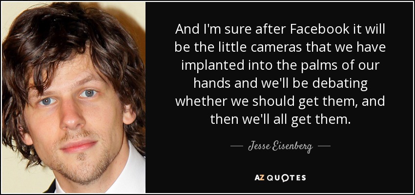 And I'm sure after Facebook it will be the little cameras that we have implanted into the palms of our hands and we'll be debating whether we should get them, and then we'll all get them. - Jesse Eisenberg