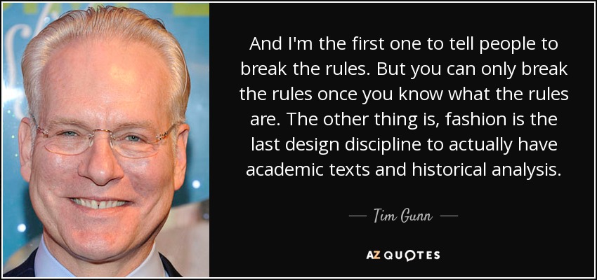 And I'm the first one to tell people to break the rules. But you can only break the rules once you know what the rules are. The other thing is, fashion is the last design discipline to actually have academic texts and historical analysis. - Tim Gunn