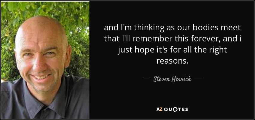 and I'm thinking as our bodies meet that I'll remember this forever, and i just hope it's for all the right reasons. - Steven Herrick