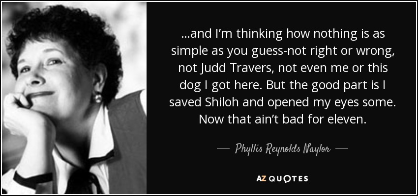 …and I’m thinking how nothing is as simple as you guess-not right or wrong, not Judd Travers, not even me or this dog I got here. But the good part is I saved Shiloh and opened my eyes some. Now that ain’t bad for eleven. - Phyllis Reynolds Naylor