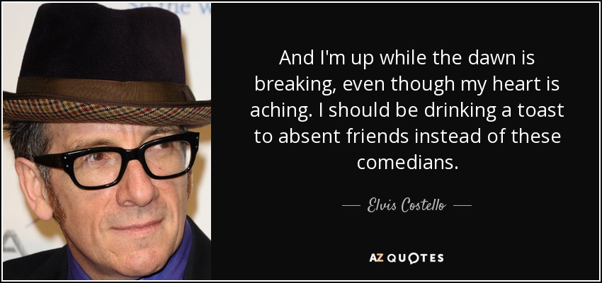 And I'm up while the dawn is breaking, even though my heart is aching. I should be drinking a toast to absent friends instead of these comedians. - Elvis Costello