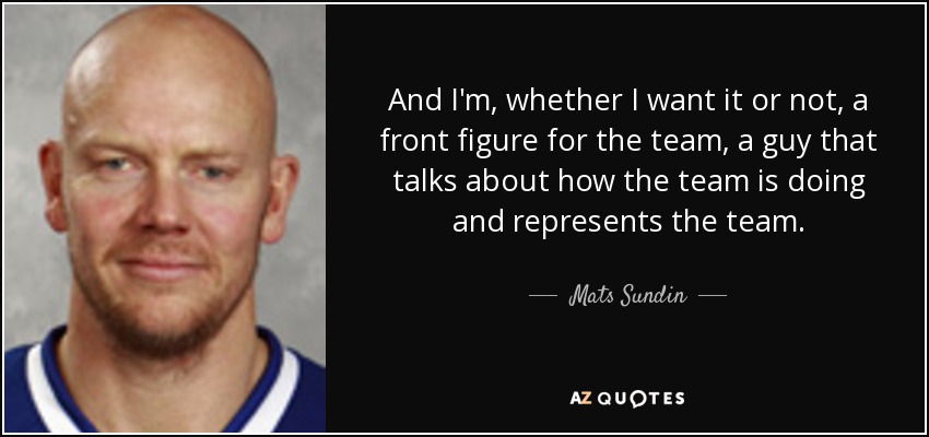And I'm, whether I want it or not, a front figure for the team, a guy that talks about how the team is doing and represents the team. - Mats Sundin